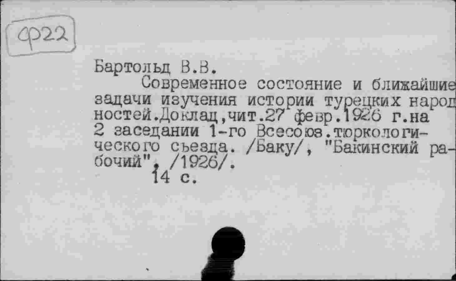 ﻿Бартольд В.В.
Современное состояние и ближайшие задачи изучения истории турецких народ ноетей.Доклац,чит.27 февр.1926 г.на 2 заседании 1-го Всесоюз.тюркологического сьезда. /Баку/, "Бакинский рабочий", /1926/.
14 с.